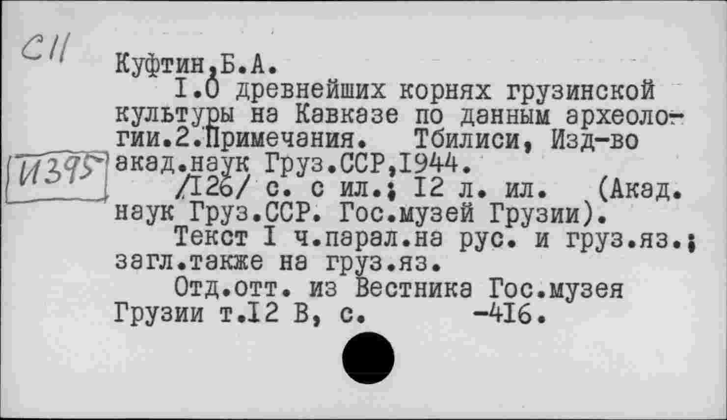 ﻿' Куфтин.Б.А.
I.О древнейших корнях грузинской культуры на Кавказе по данным археолот-гии.2.Примечания. Тбилиси, Изд-во акад.наук Груз.ССР,1944.
Г22 .	Д25/ о. с ил.і 12 л. ил. (Акад,
наук Груз.ССР. Гос.музей Грузии).
Текст I ч.парал.на рус. и груз.яз.; загл.также на груз.яз.
Отд.отт. из Вестника Гос.музея Грузии т.12 В, с. -416.